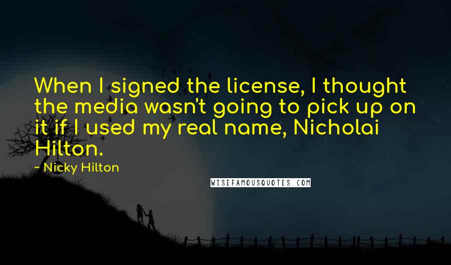 Nicky Hilton quotes: When I signed the license, I thought the media wasn't going to pick up on it if I used my real name, Nicholai Hilton. Nicky Hilton quotes: When I signed the license, I thought the media wasn't going to pick up on it if I used my real name, Nicholai Hilton.