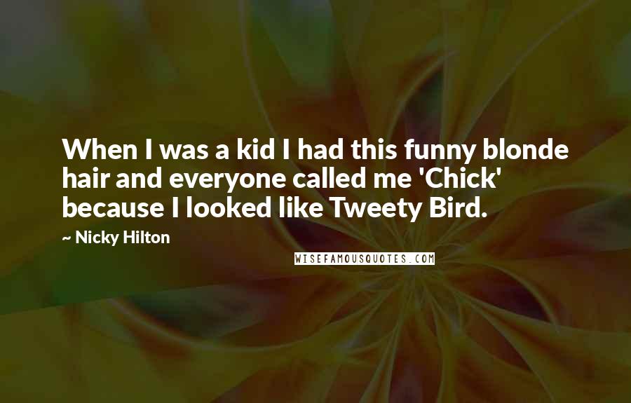 Nicky Hilton quotes: When I was a kid I had this funny blonde hair and everyone called me 'Chick' because I looked like Tweety Bird. Nicky Hilton quotes: When I was a kid I had this funny blonde hair and everyone called me 'Chick' because I looked like Tweety Bird.