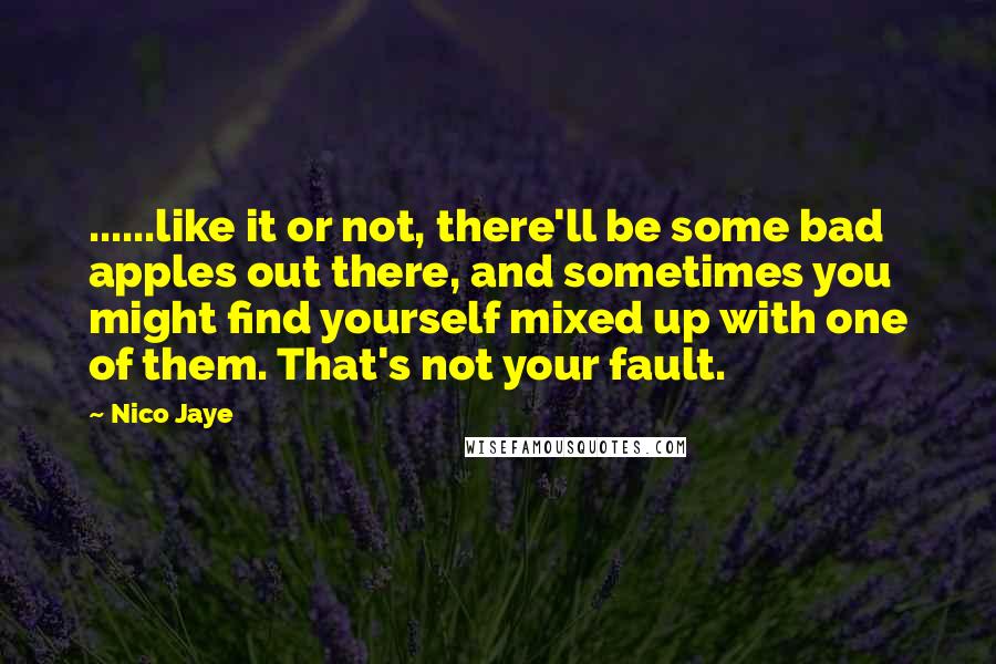 Nico Jaye quotes: ......like it or not, there'll be some bad apples out there, and sometimes you might find yourself mixed up with one of them. That's not your fault. Nico Jaye quotes: ......like it or not, there'll be some bad apples out there, and sometimes you might find yourself mixed up with one of them. That's not your fault.