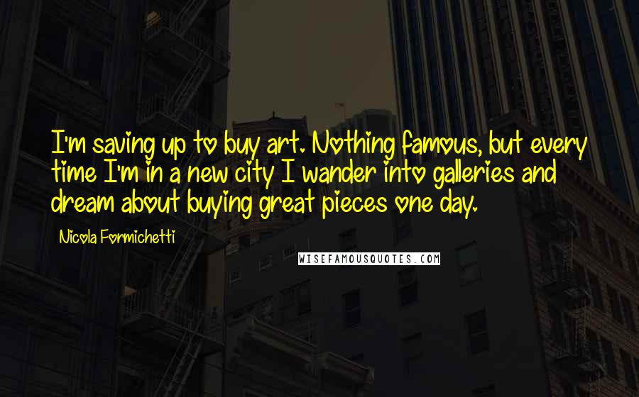 Nicola Formichetti quotes: I'm saving up to buy art. Nothing famous, but every time I'm in a new city I wander into galleries and dream about buying great pieces one day. Nicola Formichetti quotes: I'm saving up to buy art. Nothing famous, but every time I'm in a new city I wander into galleries and dream about buying great pieces one day.