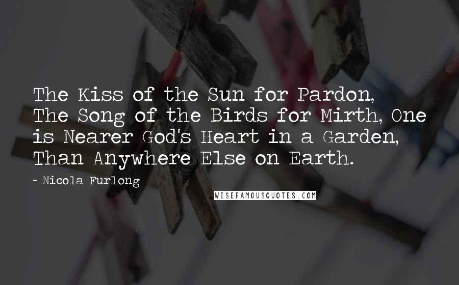Nicola Furlong quotes: The Kiss of the Sun for Pardon, The Song of the Birds for Mirth, One is Nearer God's Heart in a Garden, Than Anywhere Else on Earth.