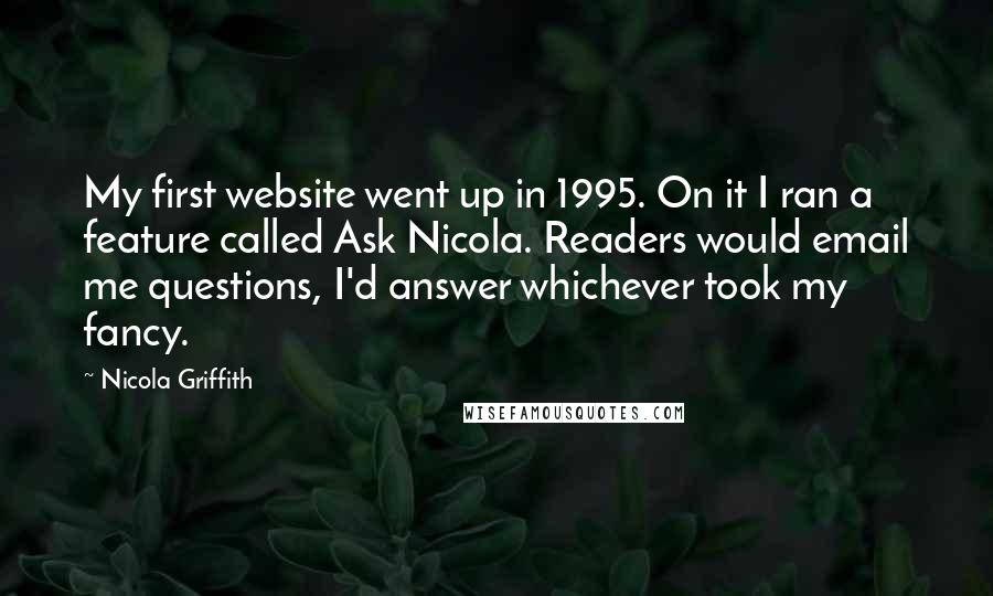 Nicola Griffith quotes: My first website went up in 1995. On it I ran a feature called Ask Nicola. Readers would email me questions, I'd answer whichever took my fancy.