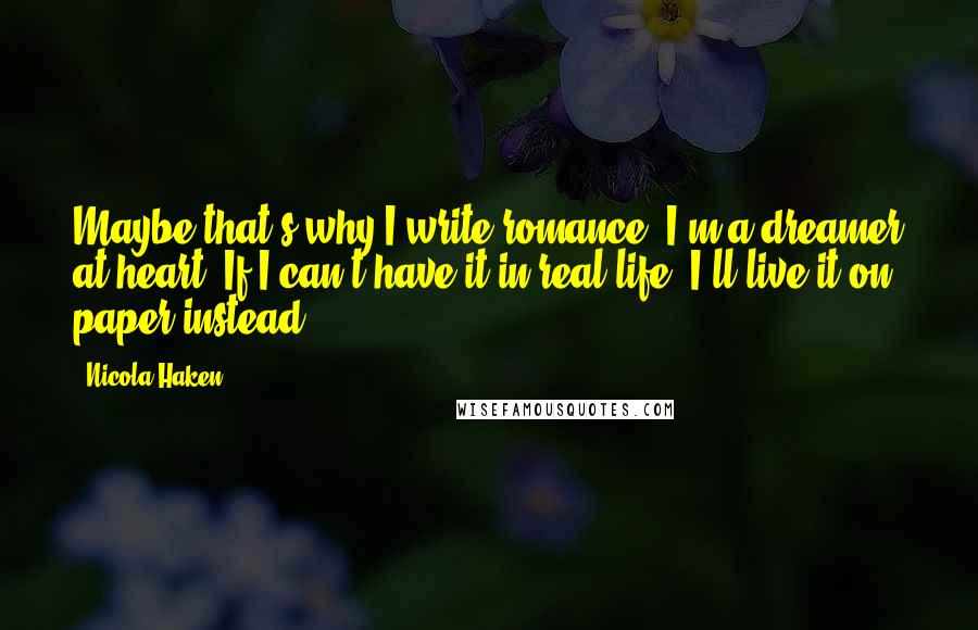 Nicola Haken quotes: Maybe that's why I write romance. I'm a dreamer at heart. If I can't have it in real life, I'll live it on paper instead. Nicola Haken quotes: Maybe that's why I write romance. I'm a dreamer at heart. If I can't have it in real life, I'll live it on paper instead.