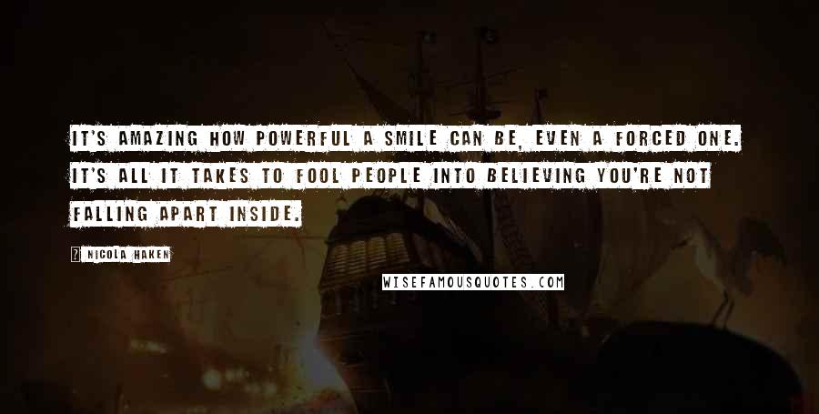Nicola Haken quotes: It's amazing how powerful a smile can be, even a forced one. It's all it takes to fool people into believing you're not falling apart inside. Nicola Haken quotes: It's amazing how powerful a smile can be, even a forced one. It's all it takes to fool people into believing you're not falling apart inside.