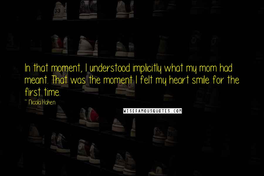 Nicola Haken quotes: In that moment, I understood implicitly what my mom had meant. That was the moment I felt my heart smile for the first time. Nicola Haken quotes: In that moment, I understood implicitly what my mom had meant. That was the moment I felt my heart smile for the first time.
