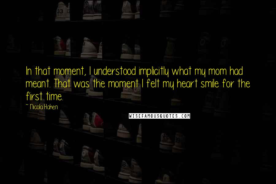 Nicola Haken quotes: In that moment, I understood implicitly what my mom had meant. That was the moment I felt my heart smile for the first time.