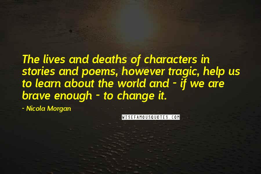 Nicola Morgan quotes: The lives and deaths of characters in stories and poems, however tragic, help us to learn about the world and - if we are brave enough - to change it.