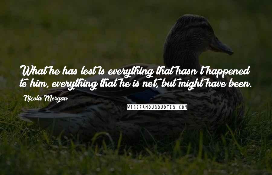 Nicola Morgan quotes: What he has lost is everything that hasn't happened to him, everything that he is not, but might have been. Nicola Morgan quotes: What he has lost is everything that hasn't happened to him, everything that he is not, but might have been.