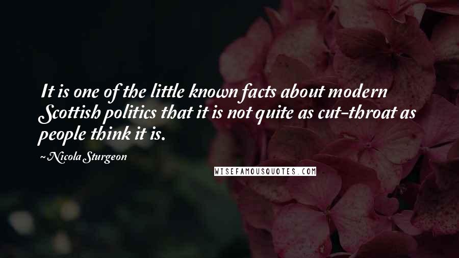 Nicola Sturgeon quotes: It is one of the little known facts about modern Scottish politics that it is not quite as cut-throat as people think it is.