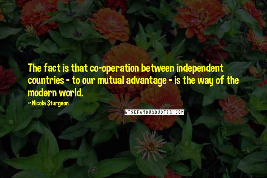 Nicola Sturgeon quotes: The fact is that co-operation between independent countries - to our mutual advantage - is the way of the modern world.
