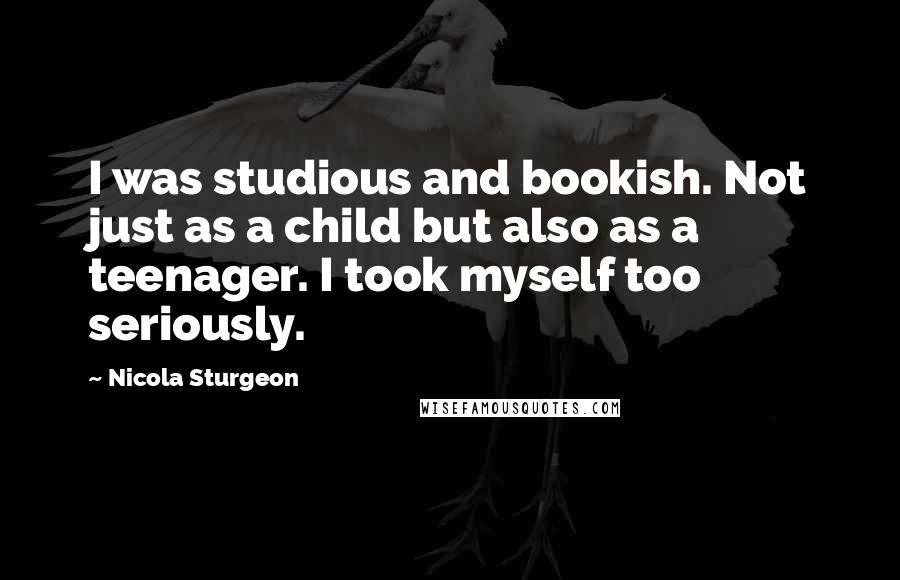 Nicola Sturgeon quotes: I was studious and bookish. Not just as a child but also as a teenager. I took myself too seriously.