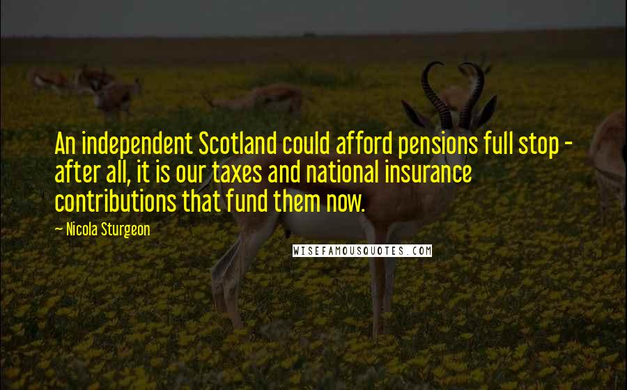 Nicola Sturgeon quotes: An independent Scotland could afford pensions full stop - after all, it is our taxes and national insurance contributions that fund them now.