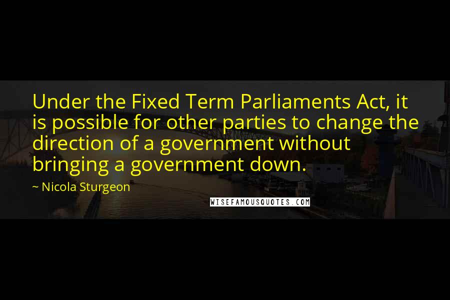 Nicola Sturgeon quotes: Under the Fixed Term Parliaments Act, it is possible for other parties to change the direction of a government without bringing a government down.