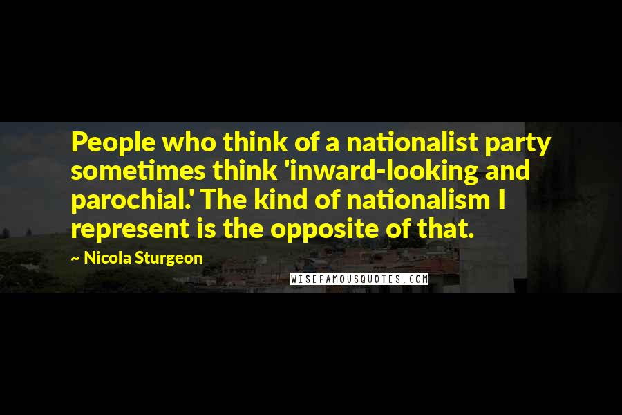 Nicola Sturgeon quotes: People who think of a nationalist party sometimes think 'inward-looking and parochial.' The kind of nationalism I represent is the opposite of that.