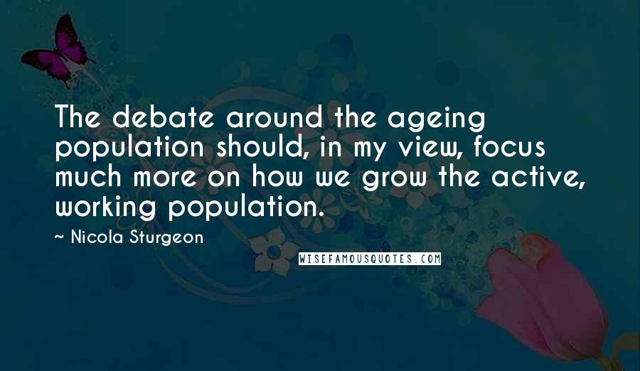 Nicola Sturgeon quotes: The debate around the ageing population should, in my view, focus much more on how we grow the active, working population.