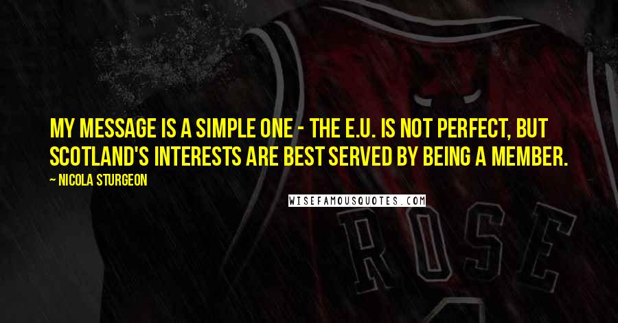 Nicola Sturgeon quotes: My message is a simple one - the E.U. is not perfect, but Scotland's interests are best served by being a member.