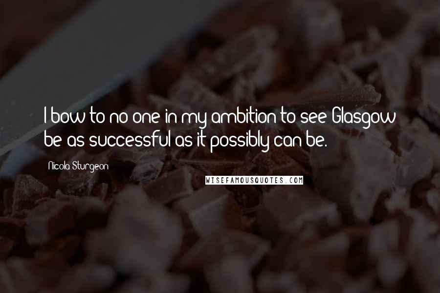 Nicola Sturgeon quotes: I bow to no one in my ambition to see Glasgow be as successful as it possibly can be.