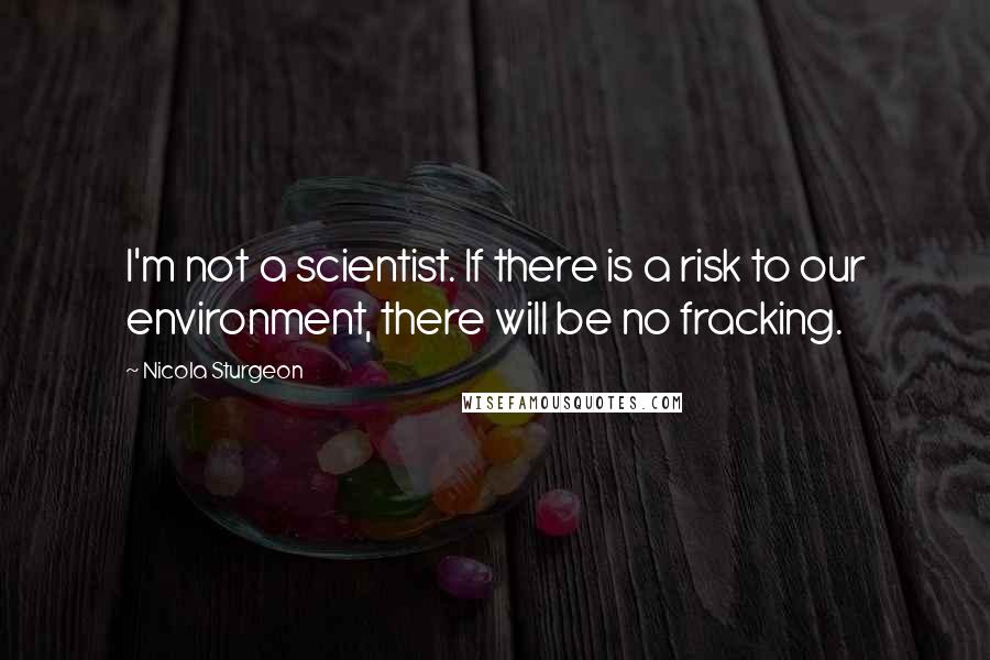 Nicola Sturgeon quotes: I'm not a scientist. If there is a risk to our environment, there will be no fracking.