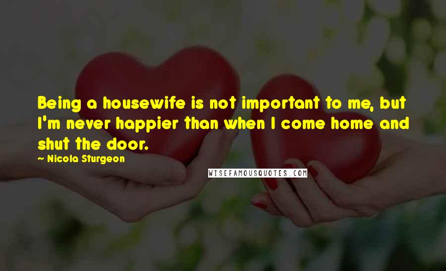 Nicola Sturgeon quotes: Being a housewife is not important to me, but I'm never happier than when I come home and shut the door.