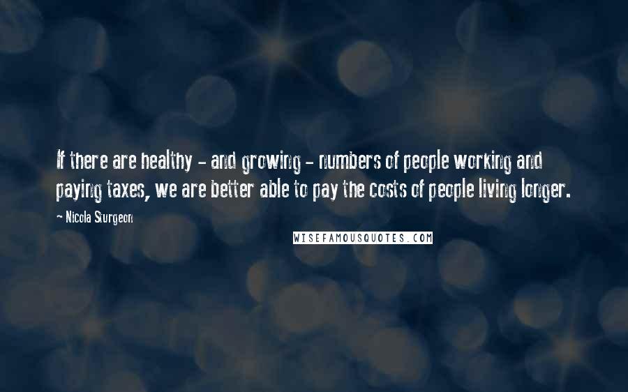 Nicola Sturgeon quotes: If there are healthy - and growing - numbers of people working and paying taxes, we are better able to pay the costs of people living longer.