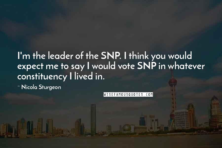 Nicola Sturgeon quotes: I'm the leader of the SNP. I think you would expect me to say I would vote SNP in whatever constituency I lived in.