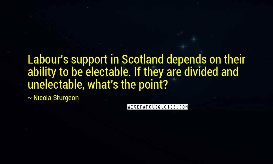 Nicola Sturgeon quotes: Labour's support in Scotland depends on their ability to be electable. If they are divided and unelectable, what's the point?