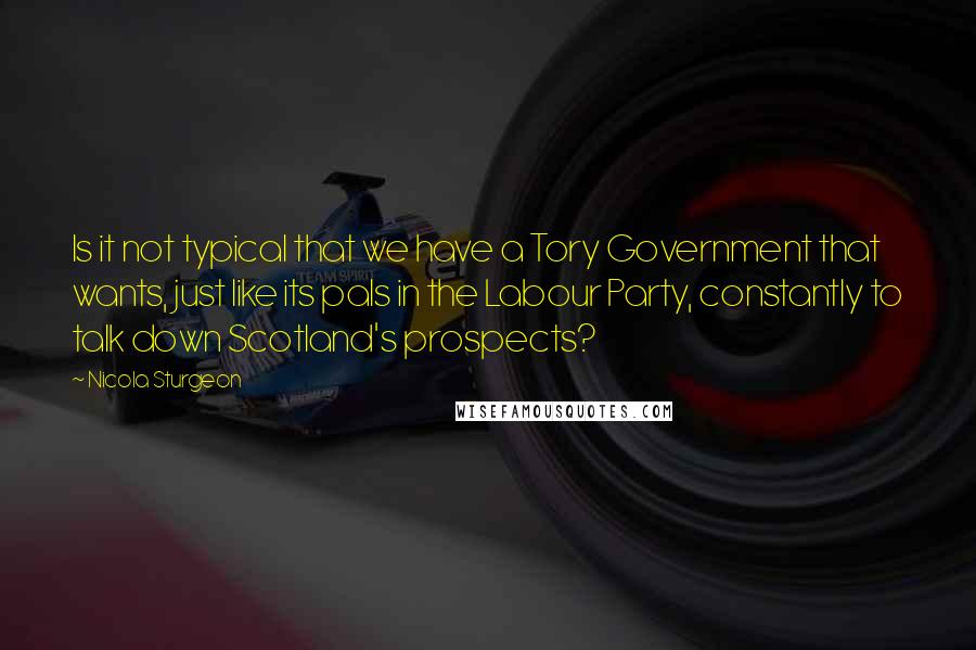 Nicola Sturgeon quotes: Is it not typical that we have a Tory Government that wants, just like its pals in the Labour Party, constantly to talk down Scotland's prospects?