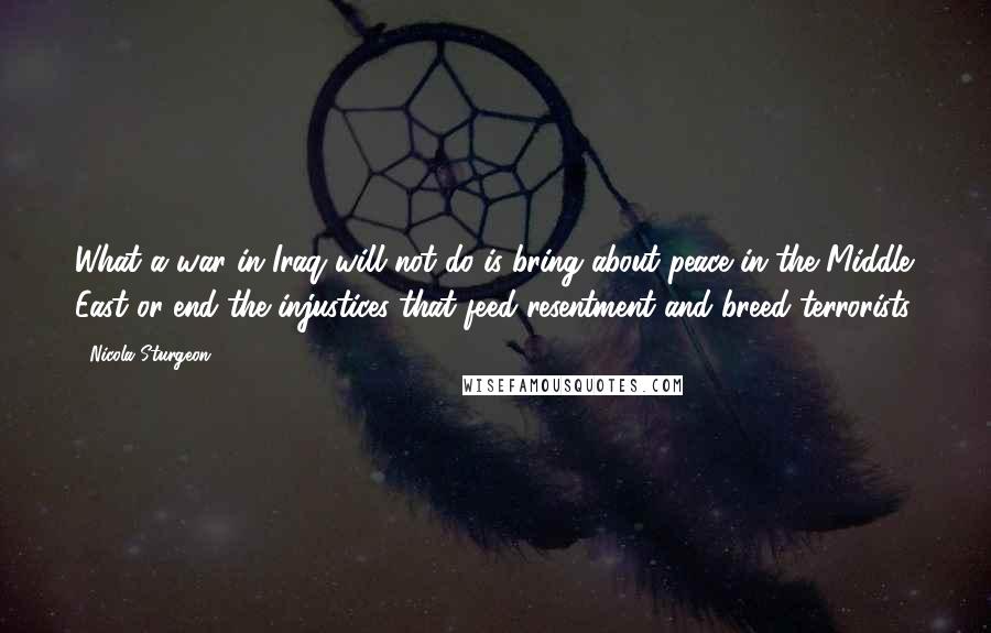 Nicola Sturgeon quotes: What a war in Iraq will not do is bring about peace in the Middle East or end the injustices that feed resentment and breed terrorists.