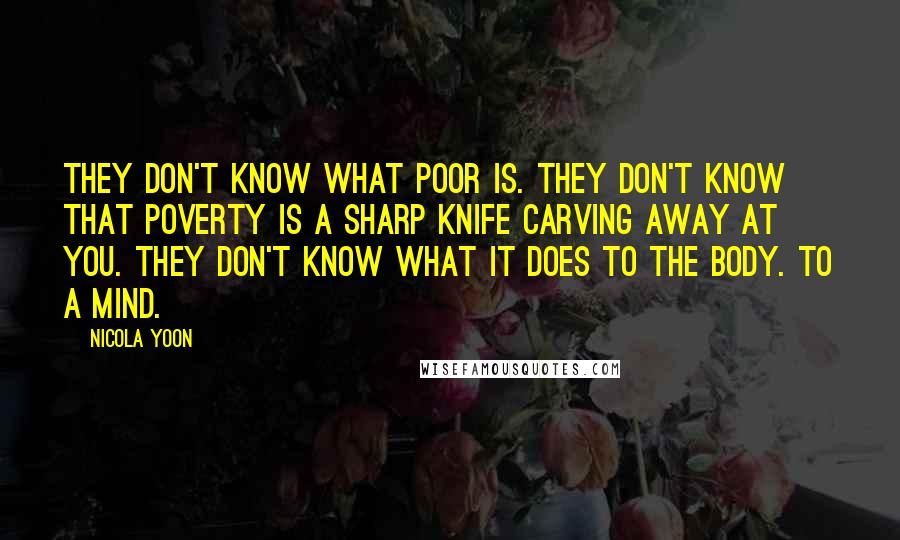 Nicola Yoon quotes: They don't know what poor is. They don't know that poverty is a sharp knife carving away at you. They don't know what it does to the body. To a