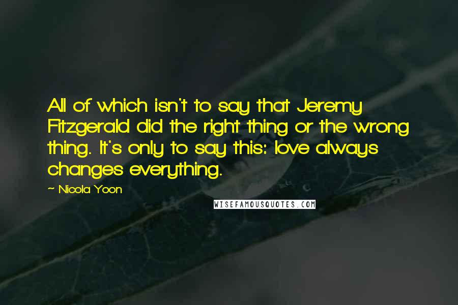 Nicola Yoon quotes: All of which isn't to say that Jeremy Fitzgerald did the right thing or the wrong thing. It's only to say this: love always changes everything.