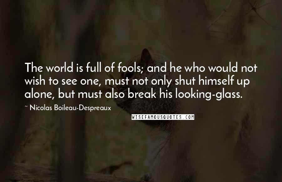 Nicolas Boileau-Despreaux quotes: The world is full of fools; and he who would not wish to see one, must not only shut himself up alone, but must also break his looking-glass.