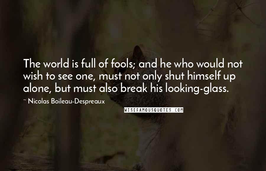 Nicolas Boileau-Despreaux quotes: The world is full of fools; and he who would not wish to see one, must not only shut himself up alone, but must also break his looking-glass. Nicolas Boileau-Despreaux quotes: The world is full of fools; and he who would not wish to see one, must not only shut himself up alone, but must also break his looking-glass.
