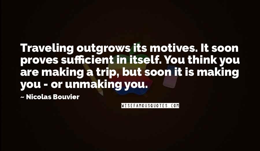 Nicolas Bouvier quotes: Traveling outgrows its motives. It soon proves sufficient in itself. You think you are making a trip, but soon it is making you - or unmaking you. Nicolas Bouvier quotes: Traveling outgrows its motives. It soon proves sufficient in itself. You think you are making a trip, but soon it is making you - or unmaking you.