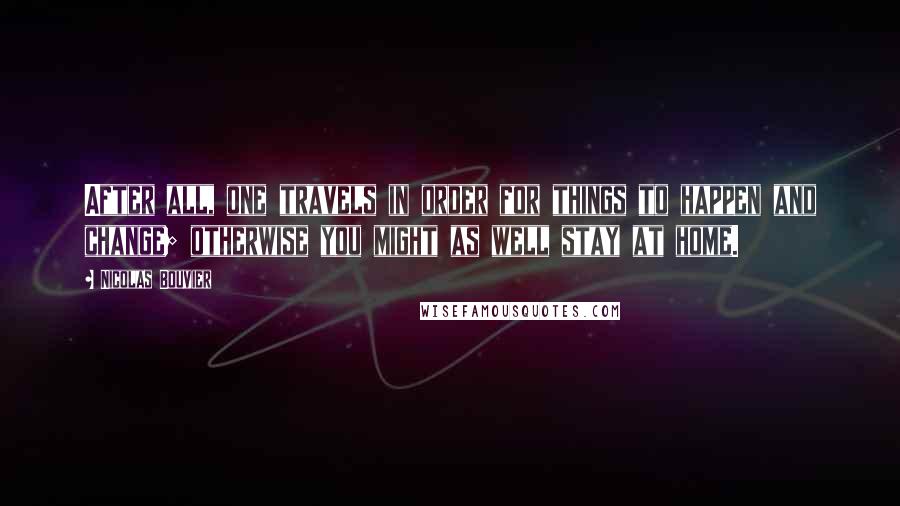 Nicolas Bouvier quotes: After all, one travels in order for things to happen and change; otherwise you might as well stay at home.