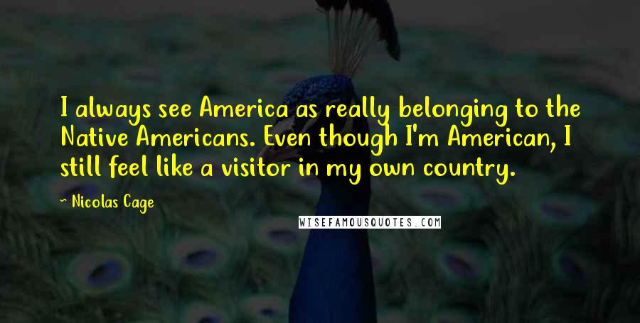 Nicolas Cage quotes: I always see America as really belonging to the Native Americans. Even though I'm American, I still feel like a visitor in my own country.