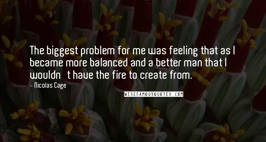 Nicolas Cage quotes: The biggest problem for me was feeling that as I became more balanced and a better man that I wouldn't have the fire to create from.