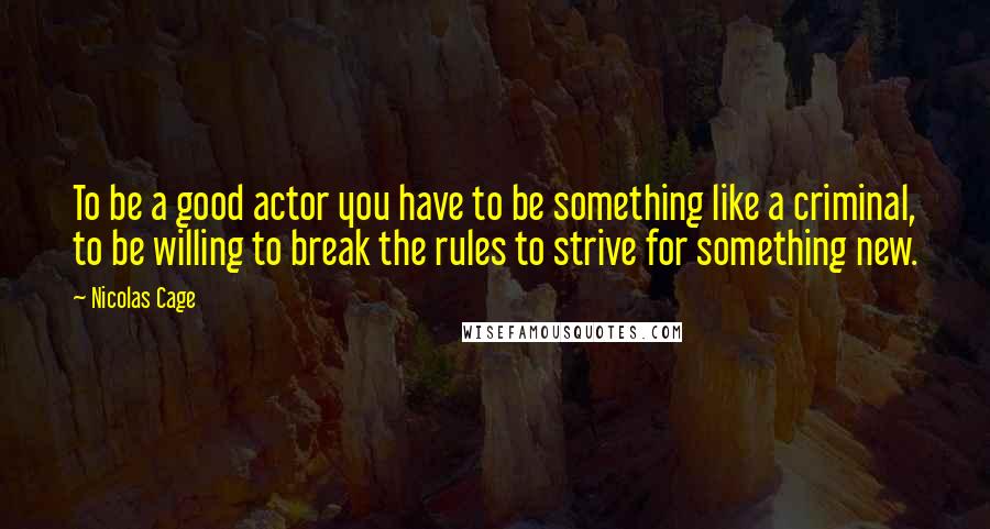 Nicolas Cage quotes: To be a good actor you have to be something like a criminal, to be willing to break the rules to strive for something new.