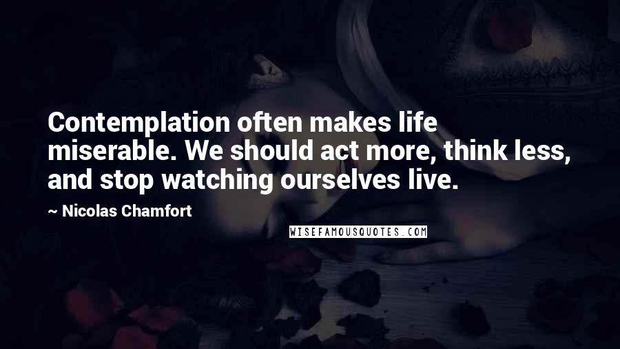 Nicolas Chamfort quotes: Contemplation often makes life miserable. We should act more, think less, and stop watching ourselves live. Nicolas Chamfort quotes: Contemplation often makes life miserable. We should act more, think less, and stop watching ourselves live.