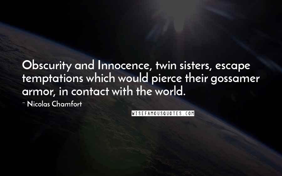 Nicolas Chamfort quotes: Obscurity and Innocence, twin sisters, escape temptations which would pierce their gossamer armor, in contact with the world. Nicolas Chamfort quotes: Obscurity and Innocence, twin sisters, escape temptations which would pierce their gossamer armor, in contact with the world.
