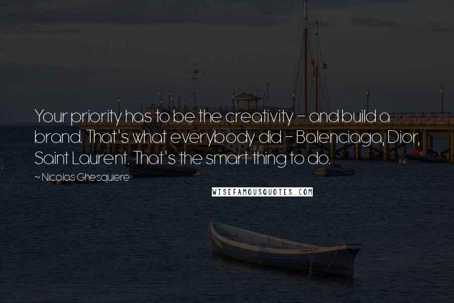 Nicolas Ghesquiere quotes: Your priority has to be the creativity - and build a brand. That's what everybody did - Balenciaga, Dior, Saint Laurent. That's the smart thing to do.