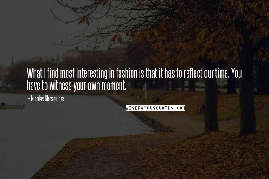 Nicolas Ghesquiere quotes: What I find most interesting in fashion is that it has to reflect our time. You have to witness your own moment. Nicolas Ghesquiere quotes: What I find most interesting in fashion is that it has to reflect our time. You have to witness your own moment.