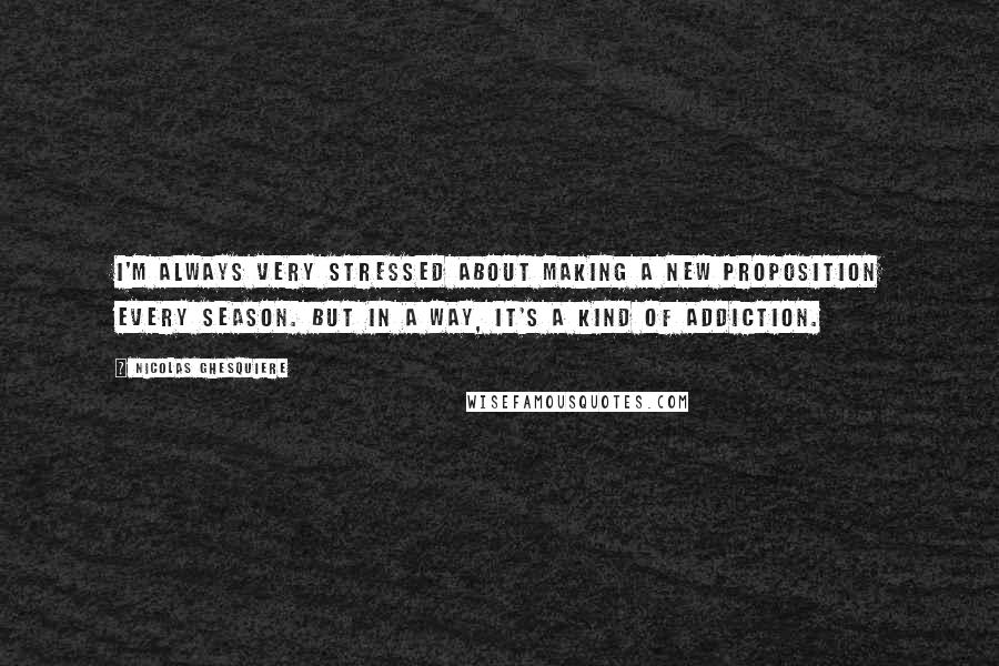 Nicolas Ghesquiere quotes: I'm always very stressed about making a new proposition every season. But in a way, it's a kind of addiction. Nicolas Ghesquiere quotes: I'm always very stressed about making a new proposition every season. But in a way, it's a kind of addiction.