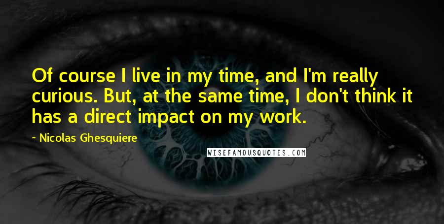 Nicolas Ghesquiere quotes: Of course I live in my time, and I'm really curious. But, at the same time, I don't think it has a direct impact on my work.