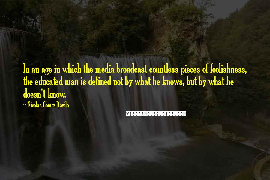Nicolas Gomez Davila quotes: In an age in which the media broadcast countless pieces of foolishness, the educated man is defined not by what he knows, but by what he doesn't know.