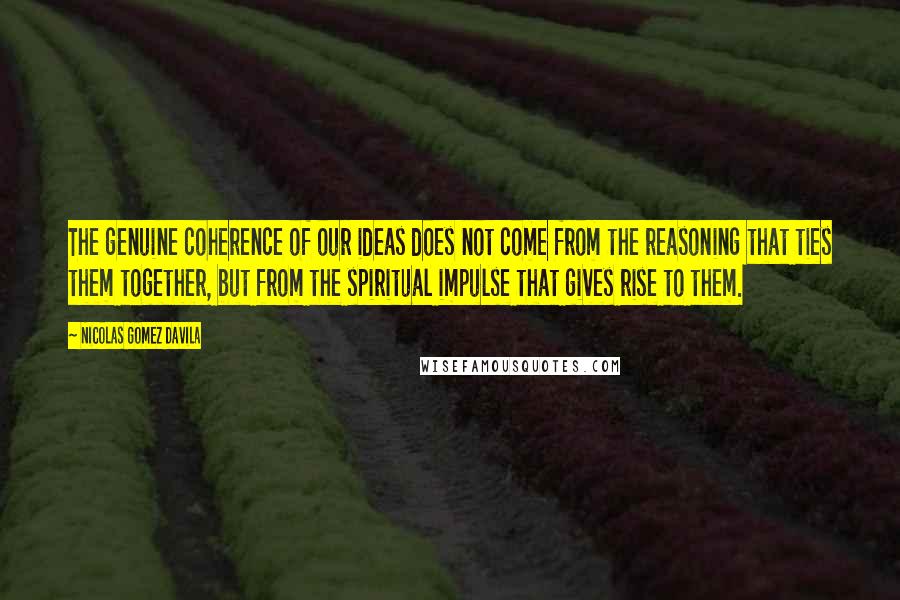 Nicolas Gomez Davila quotes: The genuine coherence of our ideas does not come from the reasoning that ties them together, but from the spiritual impulse that gives rise to them. Nicolas Gomez Davila quotes: The genuine coherence of our ideas does not come from the reasoning that ties them together, but from the spiritual impulse that gives rise to them.