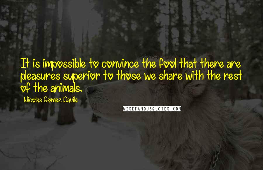 Nicolas Gomez Davila quotes: It is impossible to convince the fool that there are pleasures superior to those we share with the rest of the animals. Nicolas Gomez Davila quotes: It is impossible to convince the fool that there are pleasures superior to those we share with the rest of the animals.