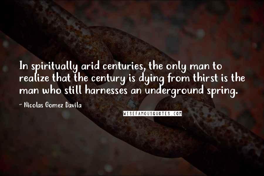 Nicolas Gomez Davila quotes: In spiritually arid centuries, the only man to realize that the century is dying from thirst is the man who still harnesses an underground spring. Nicolas Gomez Davila quotes: In spiritually arid centuries, the only man to realize that the century is dying from thirst is the man who still harnesses an underground spring.