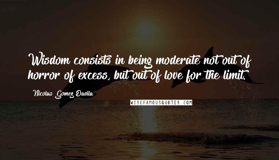 Nicolas Gomez Davila quotes: Wisdom consists in being moderate not out of horror of excess, but out of love for the limit.