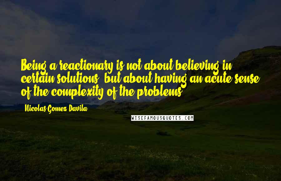 Nicolas Gomez Davila quotes: Being a reactionary is not about believing in certain solutions, but about having an acute sense of the complexity of the problems. Nicolas Gomez Davila quotes: Being a reactionary is not about believing in certain solutions, but about having an acute sense of the complexity of the problems.
