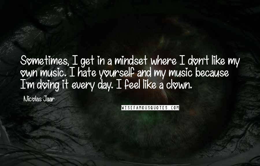 Nicolas Jaar quotes: Sometimes, I get in a mindset where I don't like my own music. I hate yourself and my music because I'm doing it every day. I feel like a clown.